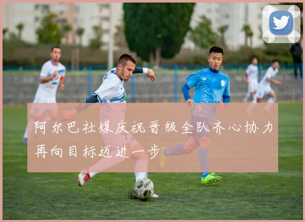 阿尔巴社媒庆祝晋级全队齐心协力再向目标迈进一步