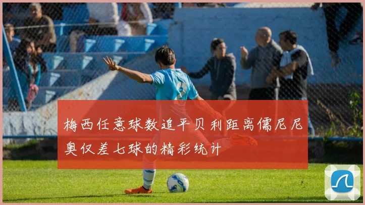 梅西任意球数追平贝利距离儒尼尼奥仅差七球的精彩统计