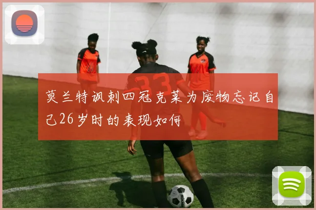 莫兰特讽刺四冠克莱为废物忘记自己26岁时的表现如何