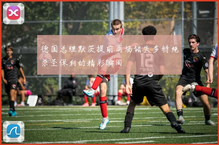 德国总理默茨提前离场错失多特绝杀圣保利的精彩瞬间