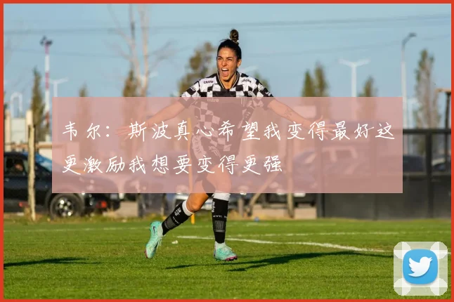 韦尔：斯波真心希望我变得最好这更激励我想要变得更强