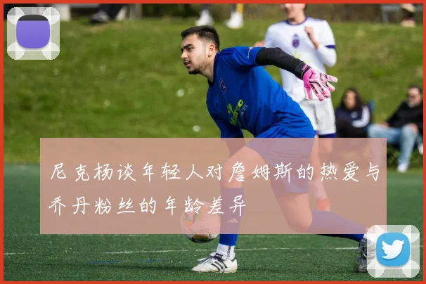 尼克杨谈年轻人对詹姆斯的热爱与乔丹粉丝的年龄差异