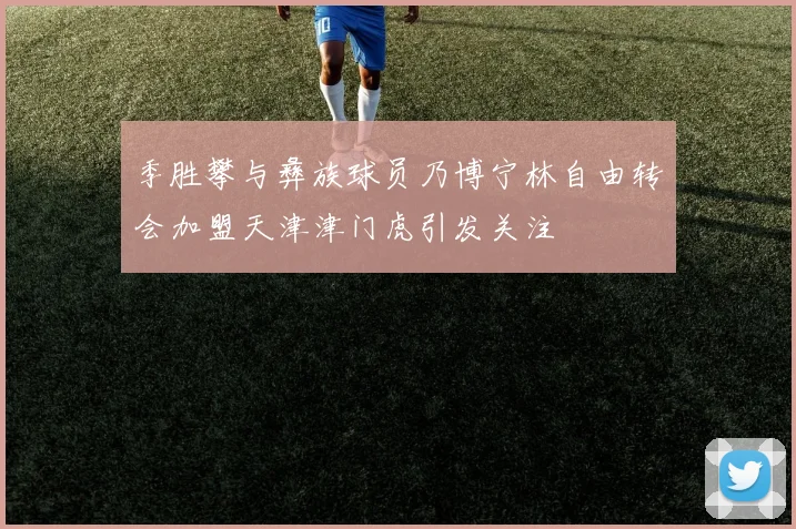 季胜攀与彝族球员乃博宁林自由转会加盟天津津门虎引发关注