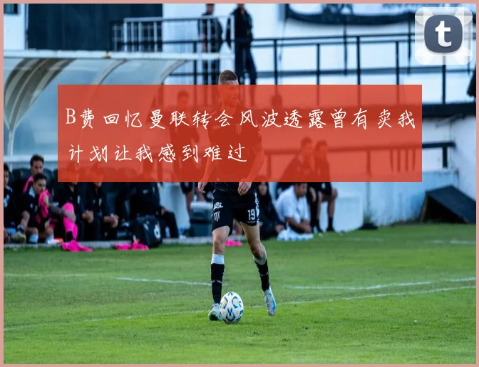 B费回忆曼联转会风波透露曾有卖我计划让我感到难过