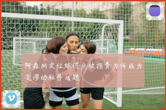 阿森纳定位球得分被指责为何成为荒谬的耻辱话题