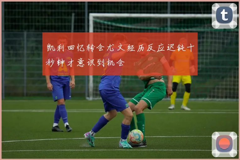 凯利回忆转会尤文经历反应迟钝十秒钟才意识到机会