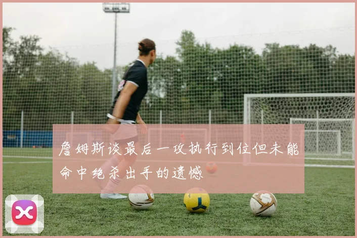 詹姆斯谈最后一攻执行到位但未能命中绝杀出手的遗憾