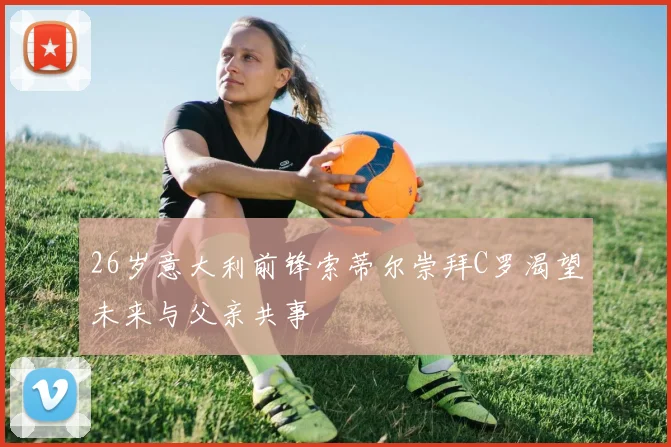 26岁意大利前锋索蒂尔崇拜C罗渴望未来与父亲共事
