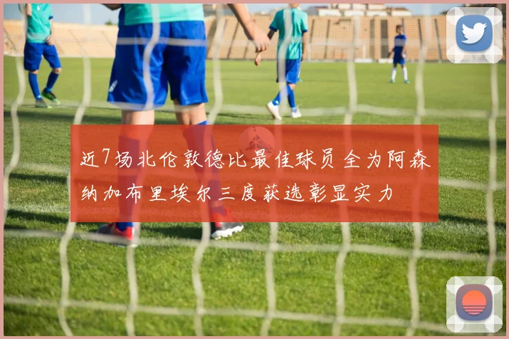 近7场北伦敦德比最佳球员全为阿森纳加布里埃尔三度获选彰显实力