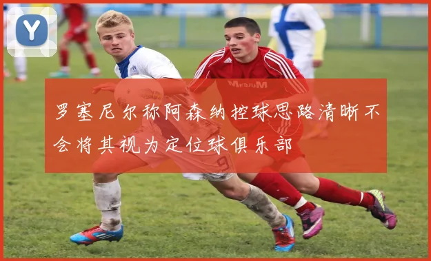 罗塞尼尔称阿森纳控球思路清晰不会将其视为定位球俱乐部