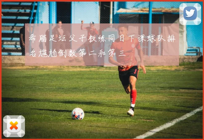 希腊足坛父子教练同日下课球队排名尴尬倒数第二和第三