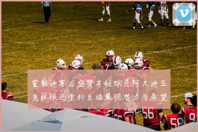 霍勒迪赛后盛赞年轻球员阿夫迪亚克林根西索科乐福展现潜力与希望