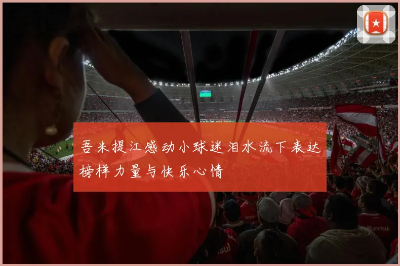 吾米提江感动小球迷泪水流下表达榜样力量与快乐心情