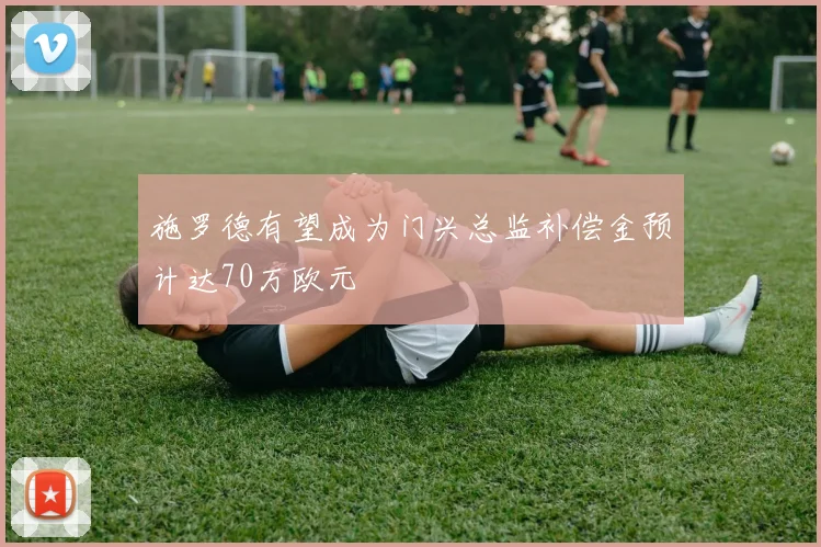 施罗德有望成为门兴总监补偿金预计达70万欧元