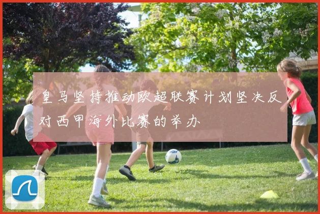 皇马坚持推动欧超联赛计划坚决反对西甲海外比赛的举办