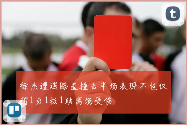 徐杰遭遇膝盖撞击半场表现不佳仅得1分1板1助离场受伤