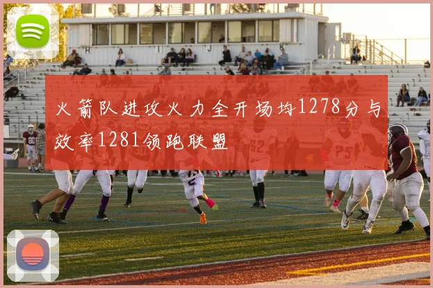 火箭队进攻火力全开场均1278分与效率1281领跑联盟