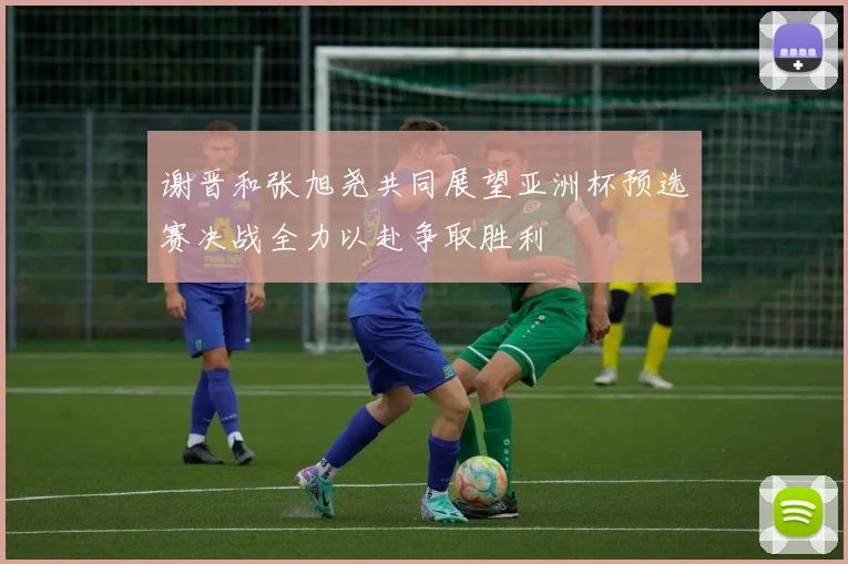 谢晋和张旭尧共同展望亚洲杯预选赛决战全力以赴争取胜利