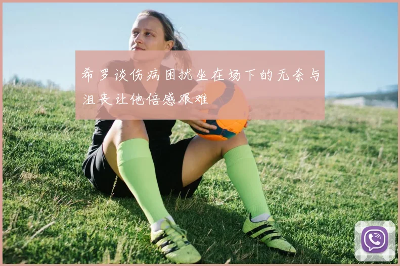 希罗谈伤病困扰坐在场下的无奈与沮丧让他倍感艰难