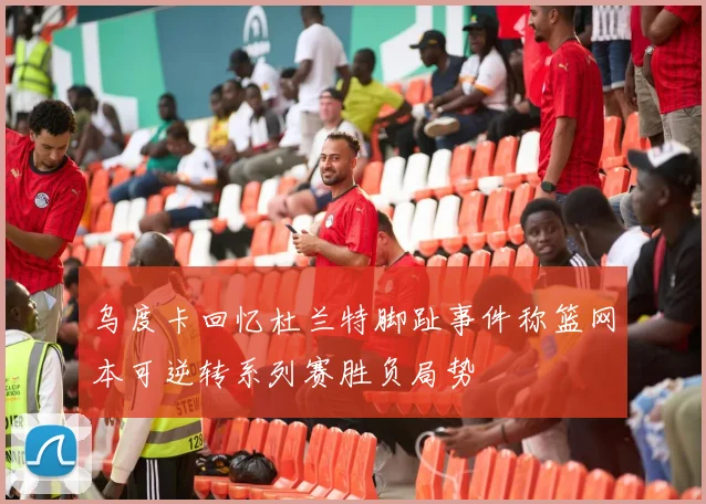 乌度卡回忆杜兰特脚趾事件称篮网本可逆转系列赛胜负局势