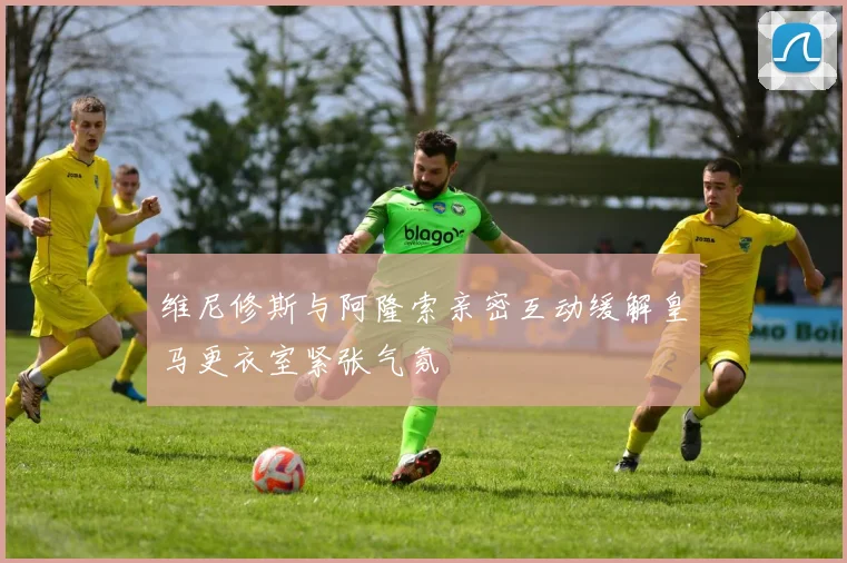 维尼修斯与阿隆索亲密互动缓解皇马更衣室紧张气氛