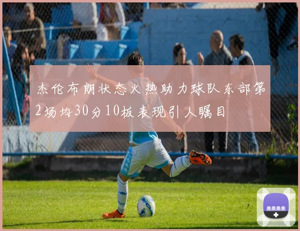杰伦布朗状态火热助力球队东部第2场均30分10板表现引人瞩目