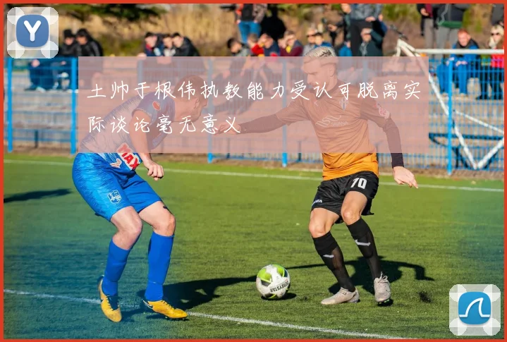 土帅于根伟执教能力受认可脱离实际谈论毫无意义