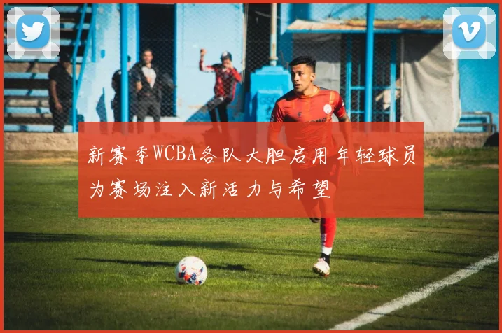 新赛季WCBA各队大胆启用年轻球员为赛场注入新活力与希望
