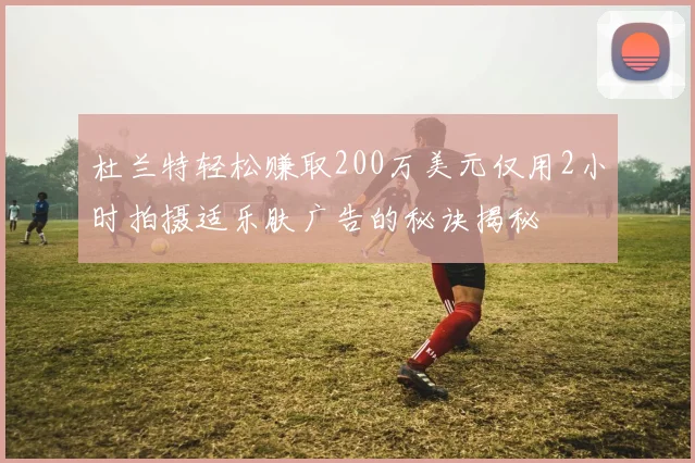 杜兰特轻松赚取200万美元仅用2小时拍摄适乐肤广告的秘诀揭秘