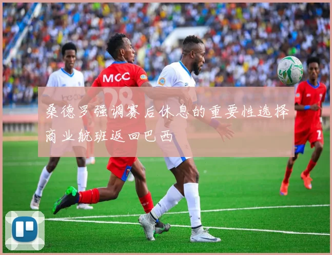 桑德罗强调赛后休息的重要性选择商业航班返回巴西