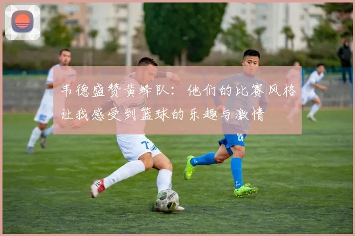 韦德盛赞黄蜂队：他们的比赛风格让我感受到篮球的乐趣与激情