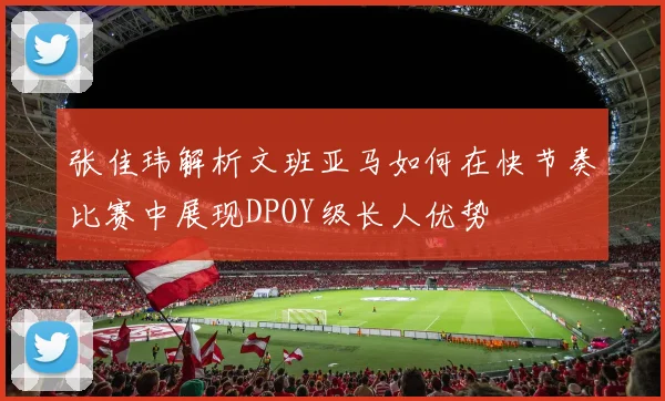 张佳玮解析文班亚马如何在快节奏比赛中展现DPOY级长人优势