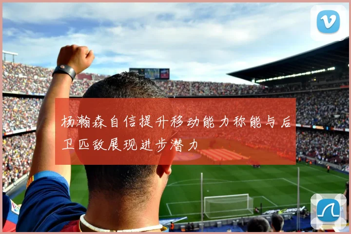 杨瀚森自信提升移动能力称能与后卫匹敌展现进步潜力