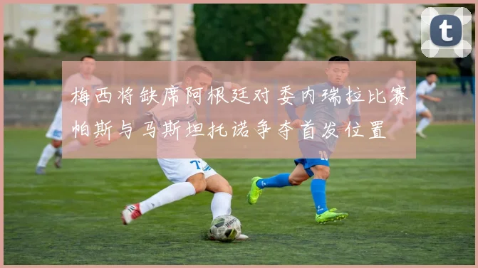 梅西将缺席阿根廷对委内瑞拉比赛帕斯与马斯坦托诺争夺首发位置