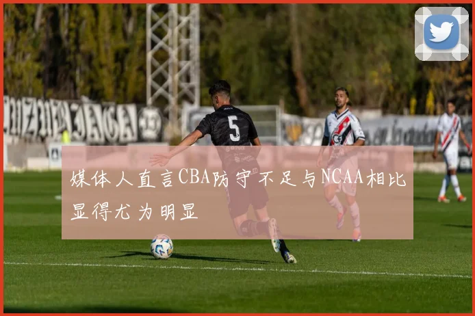 媒体人直言CBA防守不足与NCAA相比显得尤为明显