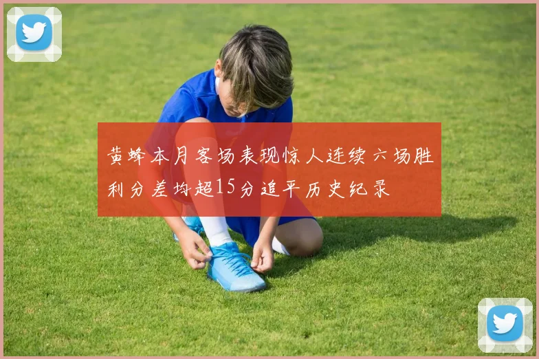 黄蜂本月客场表现惊人连续六场胜利分差均超15分追平历史纪录
