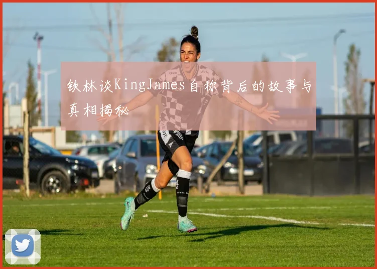 铁林谈KingJames自称背后的故事与真相揭秘