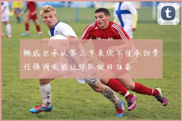 鲍威尔承认第三节表现不佳承担责任强调未能让球队做好准备