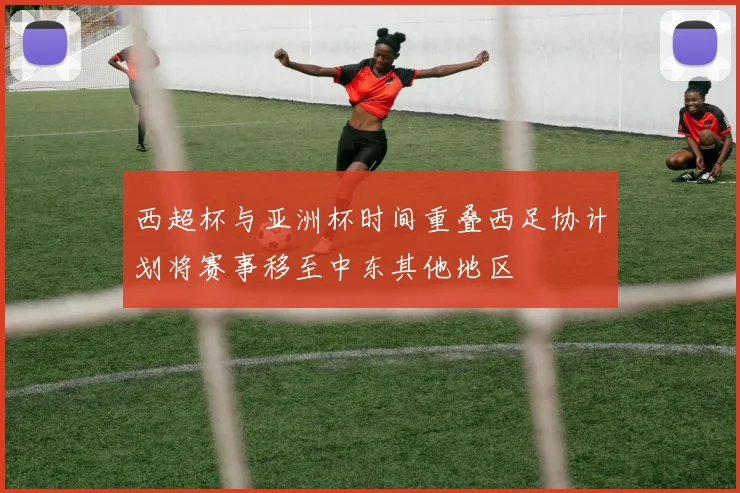 西超杯与亚洲杯时间重叠西足协计划将赛事移至中东其他地区