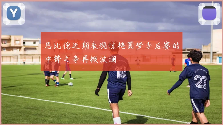 恩比德近期表现惊艳圆梦季后赛的中锋之争再掀波澜