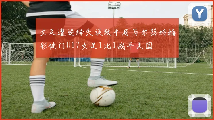 女足遭逆转失误致平局马尔瑟姆精彩破门U17女足1比1战平美国