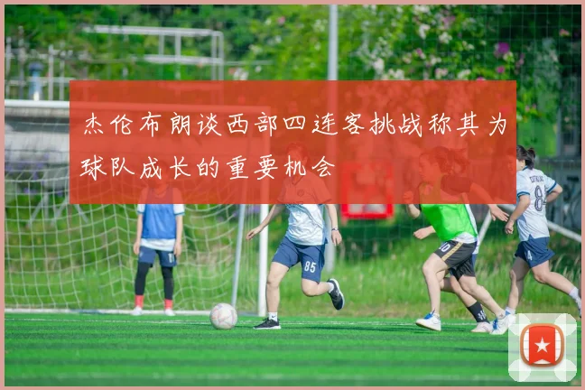 杰伦布朗谈西部四连客挑战称其为球队成长的重要机会
